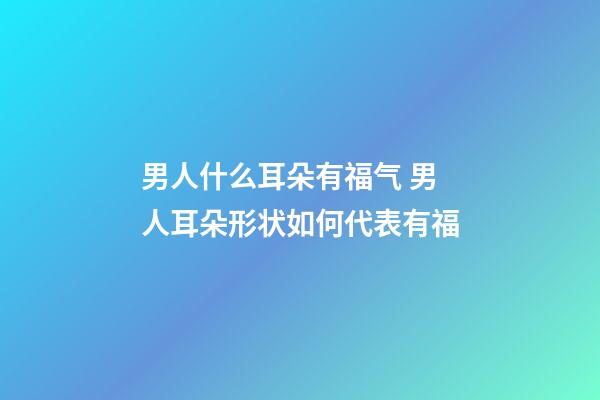 男人什么耳朵有福气 男人耳朵形状如何代表有福